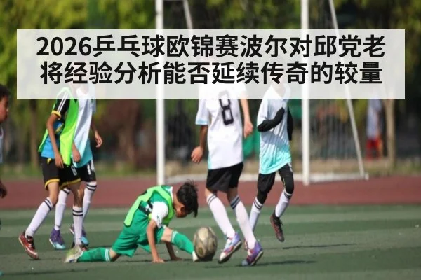 2026乒乓球欧锦赛波尔对邱党老将经验分析能否延续传奇的较量（kaiyun）