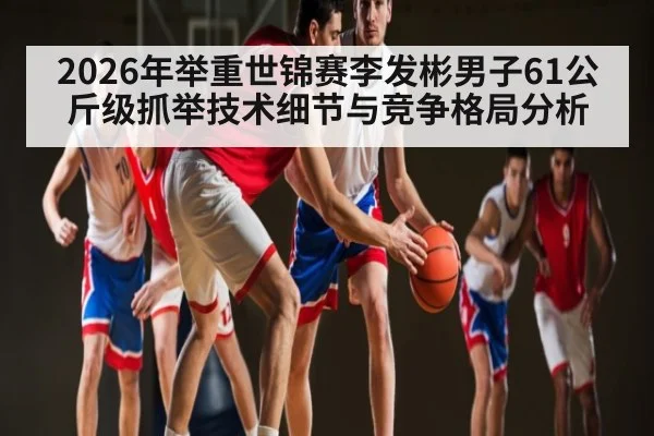 2026年举重世锦赛李发彬男子61公斤级抓举技术细节与竞争格局分析（kaiyun）