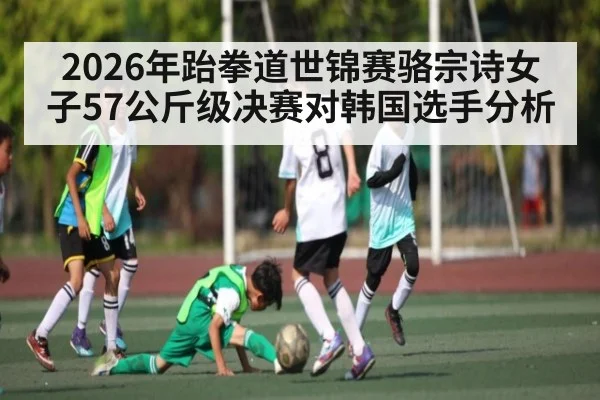 2026年跆拳道世锦赛骆宗诗女子57公斤级决赛对韩国选手分析