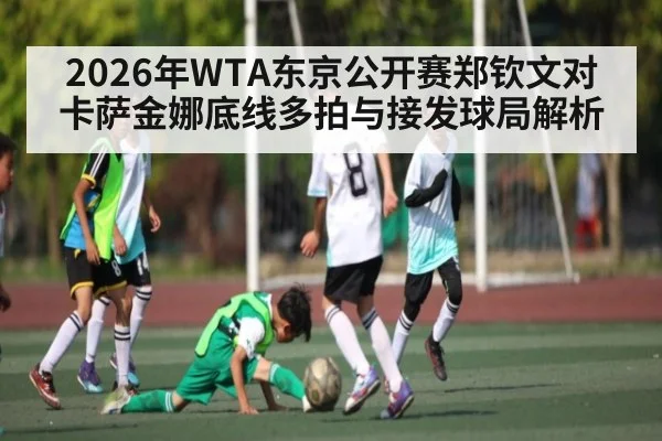 2026年WTA东京公开赛郑钦文对卡萨金娜底线多拍与接发球局解析 - kaiyun