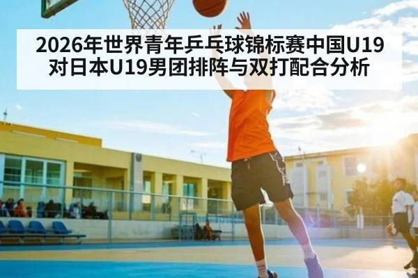 2026年世界青年乒乓球锦标赛中国U19对日本U19男团排阵与双打配合分析（kaiyun）